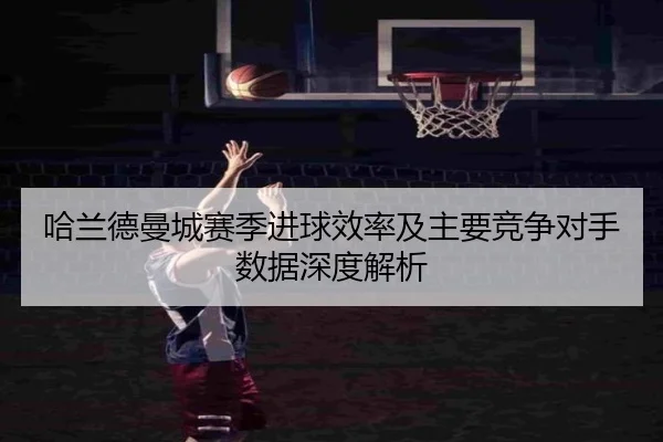 哈兰德曼城赛季进球效率及主要竞争对手数据深度解析