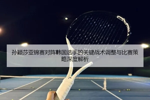孙颖莎亚锦赛对阵韩国选手的关键战术调整与比赛策略深度解析