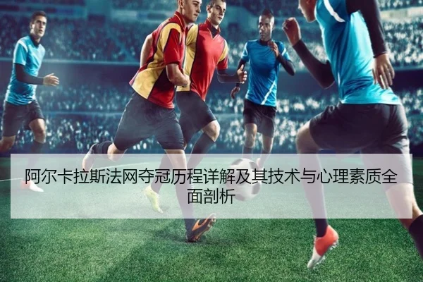 阿尔卡拉斯法网夺冠历程详解及其技术与心理素质全面剖析